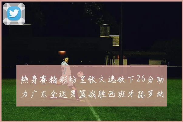 热身赛精彩纷呈张文逸砍下26分助力广东全运男篮战胜西班牙赫罗纳队