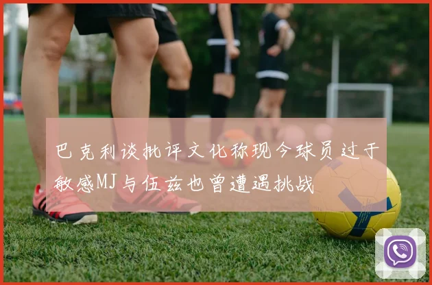 巴克利谈批评文化称现今球员过于敏感MJ与伍兹也曾遭遇挑战