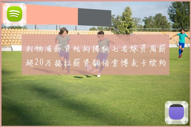 利物浦薪资结构揭秘七名球员周薪超20万赫拉薪资翻倍索博麦卡续约待定