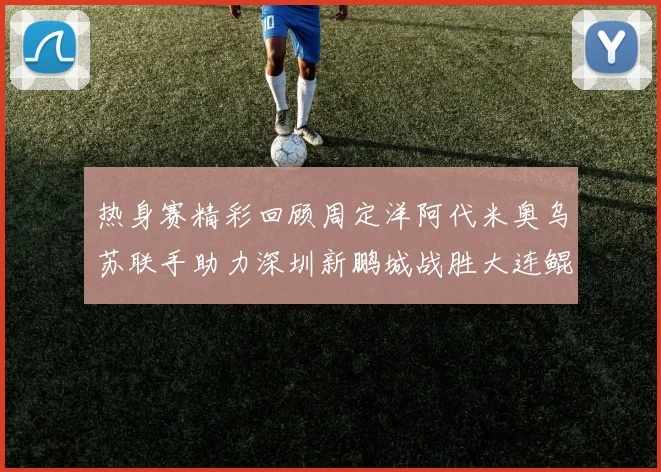 热身赛精彩回顾周定洋阿代米奥乌苏联手助力深圳新鹏城战胜大连鲲城