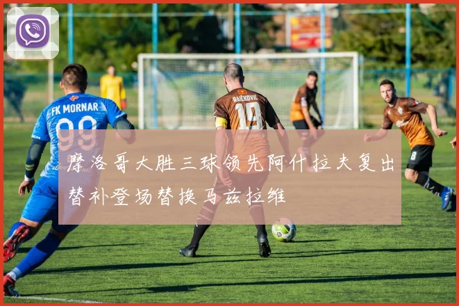 摩洛哥大胜三球领先阿什拉夫复出替补登场替换马兹拉维