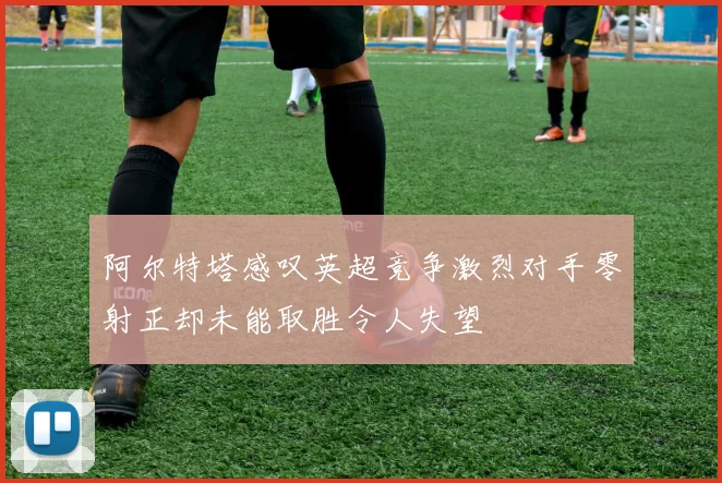 阿尔特塔感叹英超竞争激烈对手零射正却未能取胜令人失望