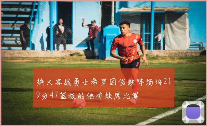 热火客战勇士希罗因伤缺阵场均219分47篮板的他将缺席比赛