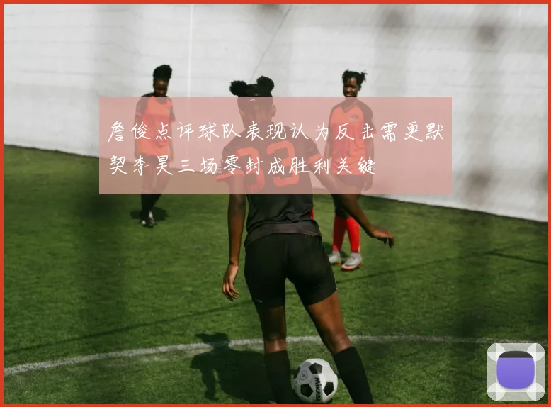 詹俊点评球队表现认为反击需更默契李昊三场零封成胜利关键