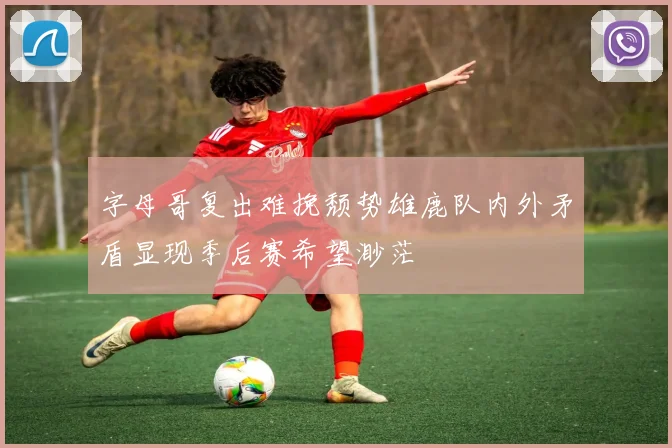字母哥复出难挽颓势雄鹿队内外矛盾显现季后赛希望渺茫