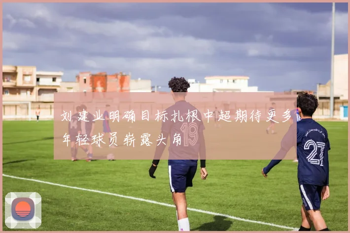 刘建业明确目标扎根中超期待更多年轻球员崭露头角