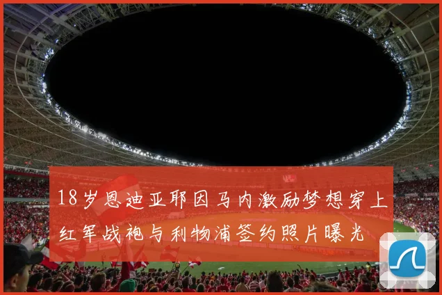 18岁恩迪亚耶因马内激励梦想穿上红军战袍与利物浦签约照片曝光