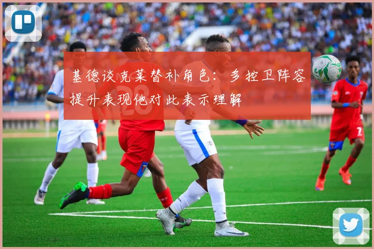 基德谈克莱替补角色：多控卫阵容提升表现他对此表示理解