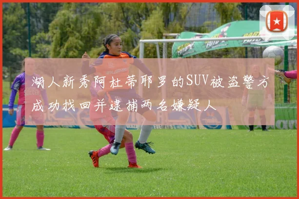 湖人新秀阿杜蒂耶罗的SUV被盗警方成功找回并逮捕两名嫌疑人