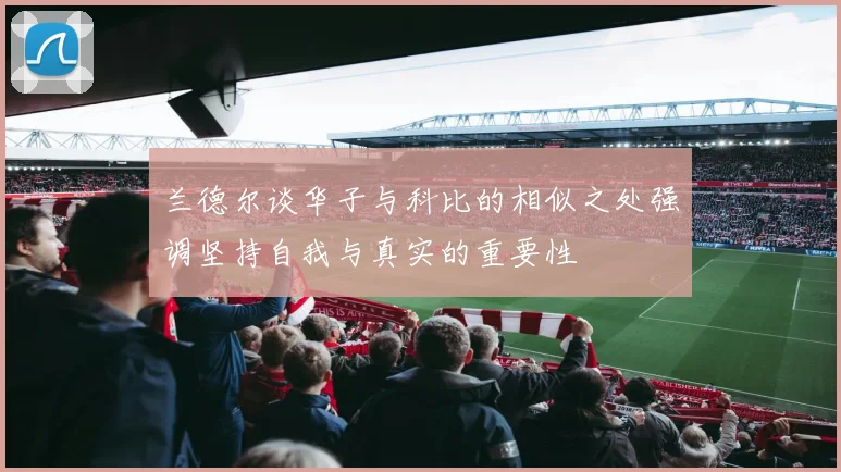 兰德尔谈华子与科比的相似之处强调坚持自我与真实的重要性