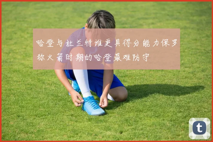 哈登与杜兰特谁更具得分能力保罗称火箭时期的哈登最难防守
