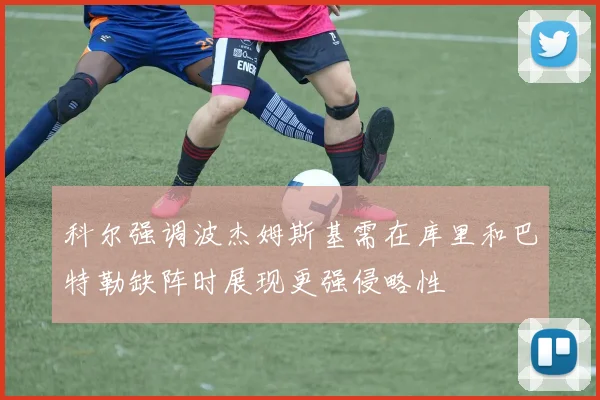 科尔强调波杰姆斯基需在库里和巴特勒缺阵时展现更强侵略性