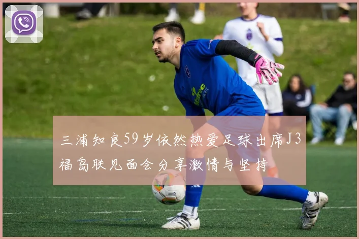 三浦知良59岁依然热爱足球出席J3福岛联见面会分享激情与坚持