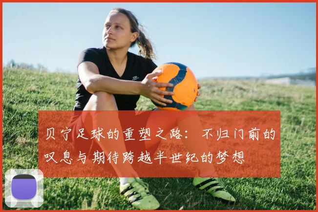 贝宁足球的重塑之路：不归门前的叹息与期待跨越半世纪的梦想
