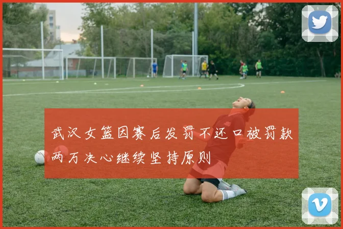 武汉女篮因赛后发罚不还口被罚款两万决心继续坚持原则