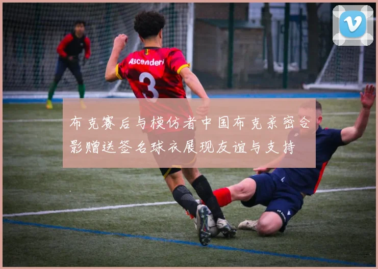 布克赛后与模仿者中国布克亲密合影赠送签名球衣展现友谊与支持