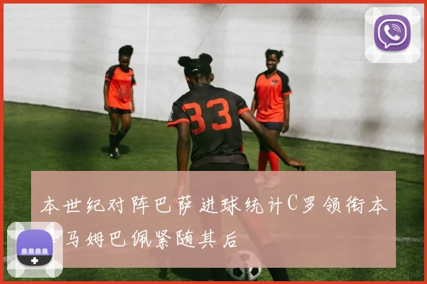 本世纪对阵巴萨进球统计C罗领衔本泽马姆巴佩紧随其后