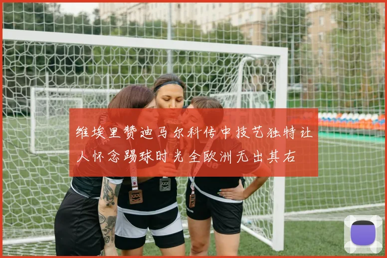 维埃里赞迪马尔科传中技艺独特让人怀念踢球时光全欧洲无出其右