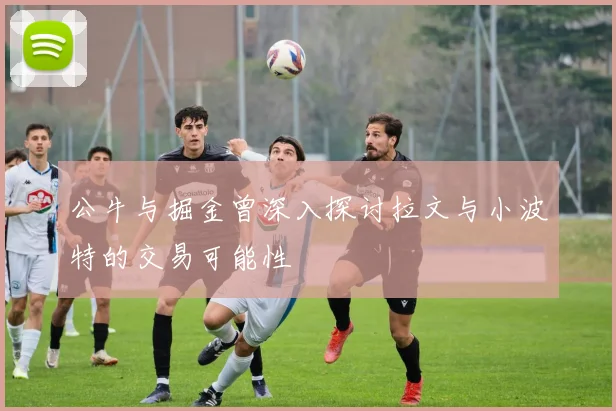 公牛与掘金曾深入探讨拉文与小波特的交易可能性