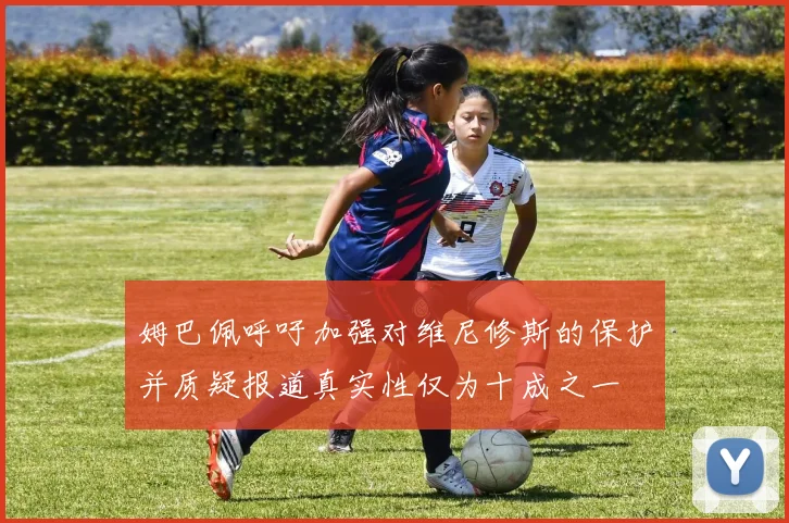 姆巴佩呼吁加强对维尼修斯的保护并质疑报道真实性仅为十成之一