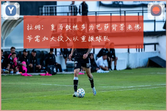拉姆：皇马教练多为巴萨背景老佛爷需加大投入以重振球队