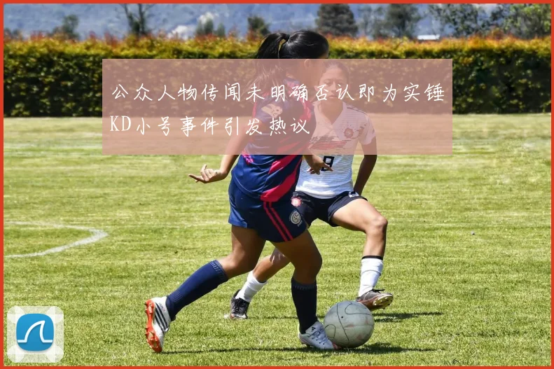 公众人物传闻未明确否认即为实锤KD小号事件引发热议