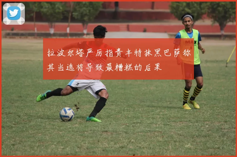 拉波尔塔严厉指责丰特抹黑巴萨称其当选将导致最糟糕的后果