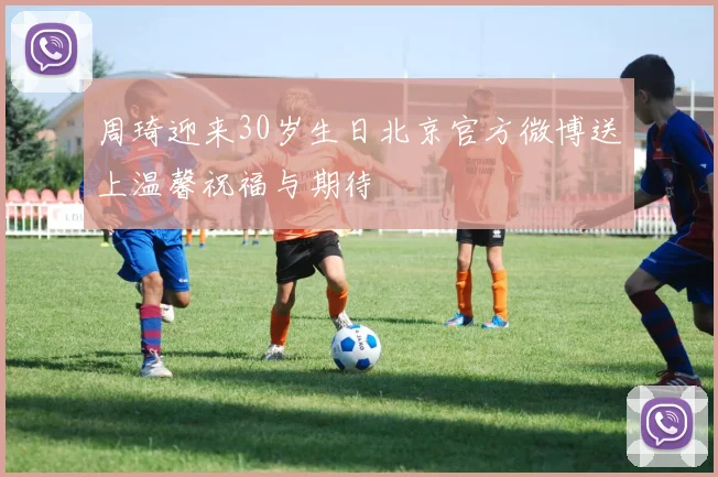 周琦迎来30岁生日北京官方微博送上温馨祝福与期待