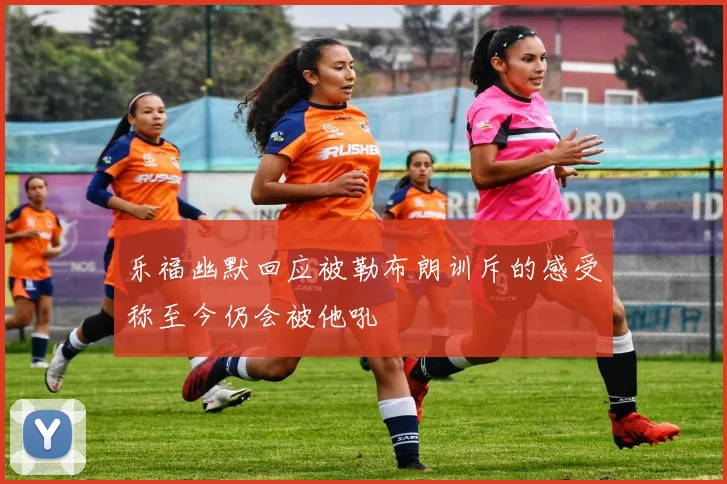 乐福幽默回应被勒布朗训斥的感受称至今仍会被他吼