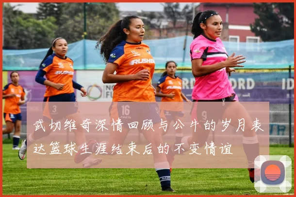 武切维奇深情回顾与公牛的岁月表达篮球生涯结束后的不变情谊