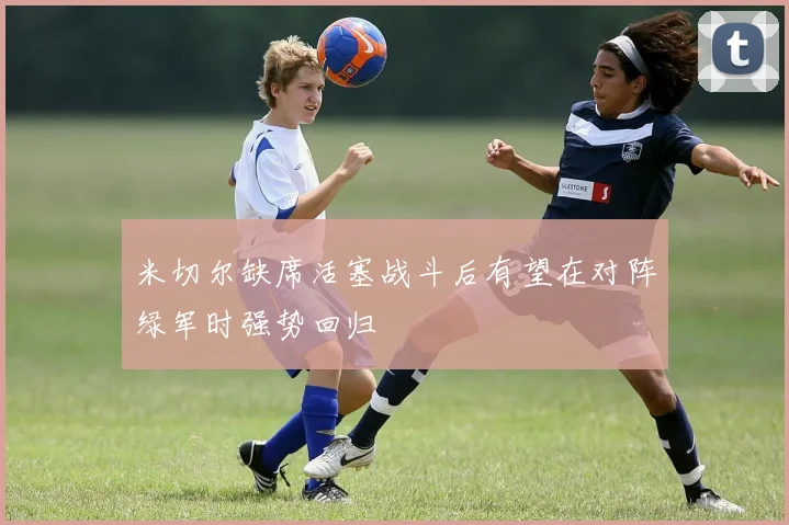 米切尔缺席活塞战斗后有望在对阵绿军时强势回归