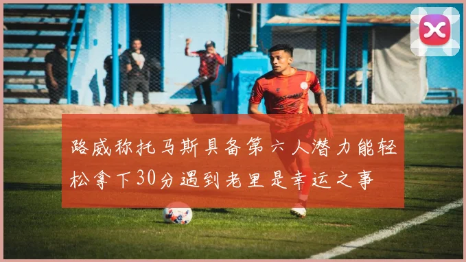 路威称托马斯具备第六人潜力能轻松拿下30分遇到老里是幸运之事