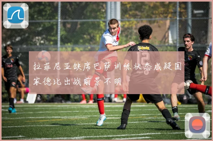 拉菲尼亚缺席巴萨训练状态成疑国家德比出战前景不明