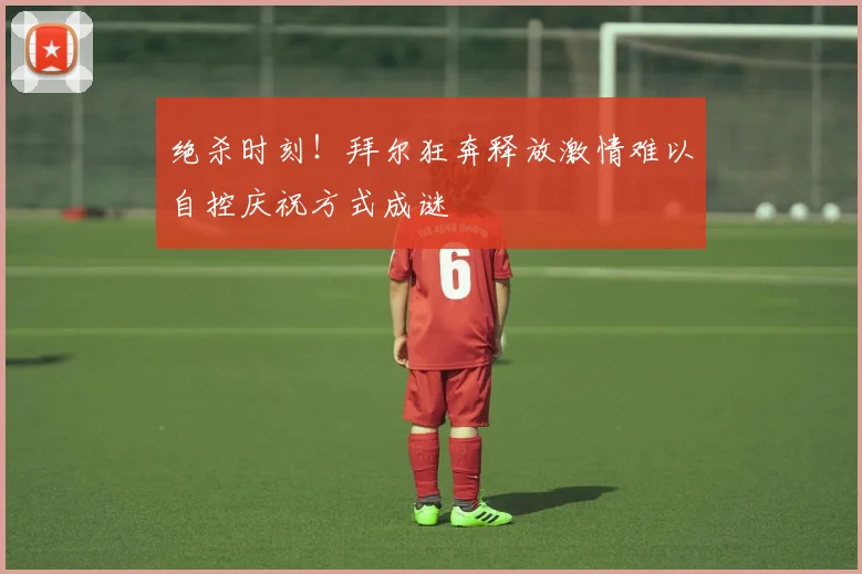 绝杀时刻！拜尔狂奔释放激情难以自控庆祝方式成谜