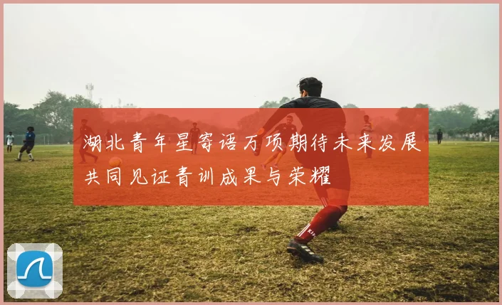湖北青年星寄语万项期待未来发展共同见证青训成果与荣耀
